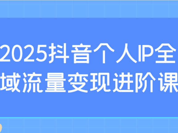 2025抖音个人IP全域流量变现进阶课：选爆品、抖音付费投流、千川投流实操及优化等